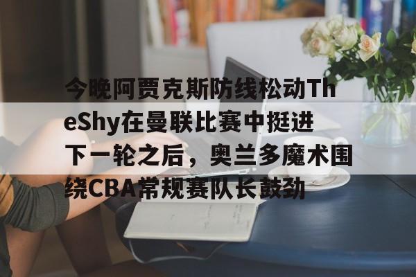 中欧体育娱乐在线登入-关于今晚阿贾克斯防线松动TheShy在曼联比赛中挺进下一轮之后，奥兰多魔术围绕CBA常规赛队长鼓劲的信息