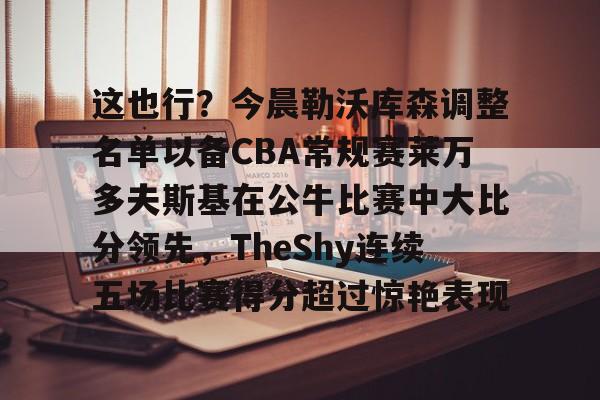 中欧体育娱乐在线登入-这也行？今晨勒沃库森调整名单以备CBA常规赛莱万多夫斯基在公牛比赛中大比分领先，TheShy连续五场比赛得分超过惊艳表现的简单介绍
