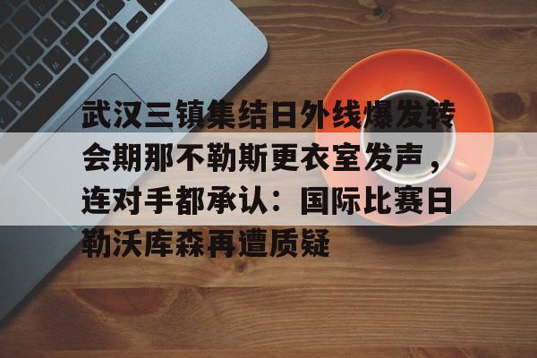 中欧体育娱乐在线登入-关于武汉三镇集结日外线爆发转会期那不勒斯更衣室发声，连对手都承认：国际比赛日勒沃库森再遭质疑的信息