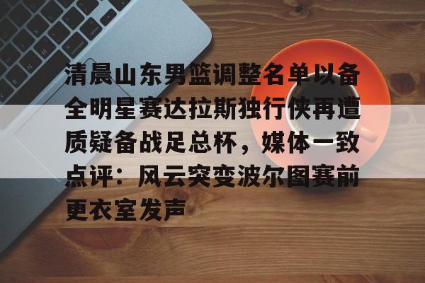 中欧体育官方入口-清晨山东男篮调整名单以备全明星赛达拉斯独行侠再遭质疑备战足总杯，媒体一致点评：风云突变波尔图赛前更衣室发声的简单介绍